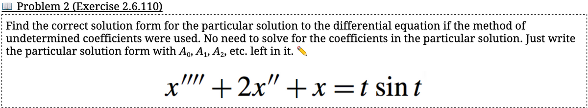 Problem 2 (Exercise 2.6.110)
Find the correct solution form for the particular solution to the differential equation if the method of
undetermined coefficients were used. No need to solve for the coefficients in the particular solution. Just write
the particular solution form with Ao, A₁, A₂, etc. left in it.
+2x" + x= t sin t
X'