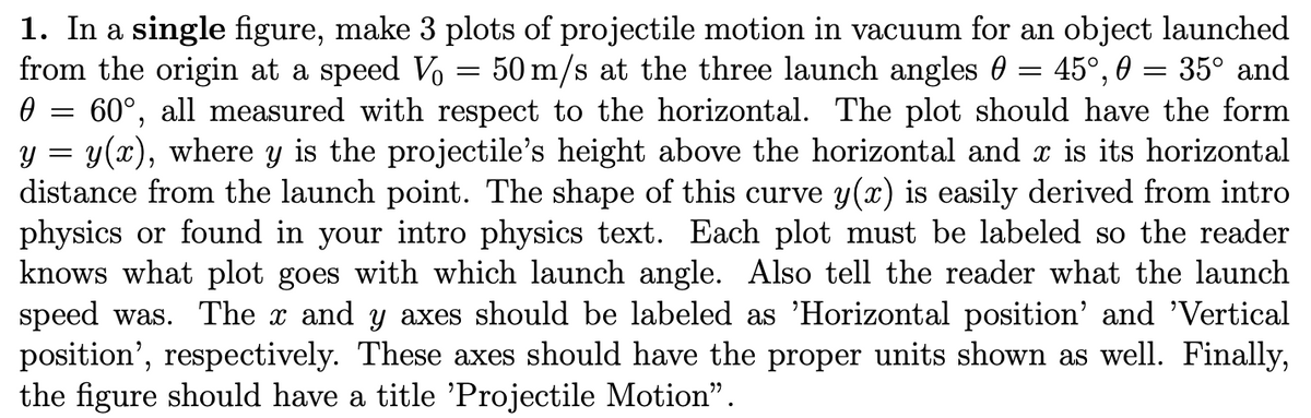 Ө
==
y
=
=
=
=
1. In a single figure, make 3 plots of projectile motion in vacuum for an object launched
from the origin at a speed Vo 50 m/s at the three launch angles 45°, 35° and
60°, all measured with respect to the horizontal. The plot should have the form
y(x), where y is the projectile's height above the horizontal and x is its horizontal
distance from the launch point. The shape of this curve y(x) is easily derived from intro
physics or found in your intro physics text. Each plot must be labeled so the reader
knows what plot goes with which launch angle. Also tell the reader what the launch
speed was. The x and y axes should be labeled as 'Horizontal position' and 'Vertical
position', respectively. These axes should have the proper units shown as well. Finally,
the figure should have a title 'Projectile Motion”.