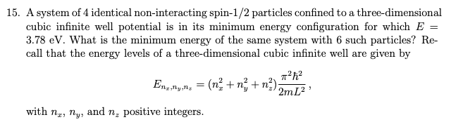 15. A system of 4 identical non-interacting spin-1/2 particles confined to a three-dimensional
cubic infinite well potential is in its minimum energy configuration for which E =
3.78 eV. What is the minimum energy of the same system with 6 such particles? Re-
call that the energy levels of a three-dimensional cubic infinite well are given by
π²h²2
2mL²¹
En,n,n₂ = (n²+n² + n²);
with ne, ny, and n, positive integers.