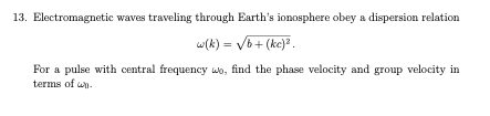 13. Electromagnetic waves traveling through Earth's ionosphere obey a dispersion relation
w(k) = √b+ (kc)².
For a pulse with central frequency wo, find the phase velocity and group velocity in
terms of wh.