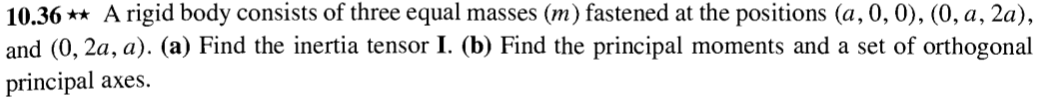 10.36** A rigid body consists of three equal masses (m) fastened at the positions (a, 0, 0), (0, a, 2a),
and (0,2a, a). (a) Find the inertia tensor I. (b) Find the principal moments and a set of orthogonal
principal axes.