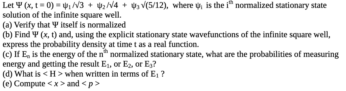 Let y (x, t = 0) = µ₁/√3 + ₂/√4 + 3√(5/12), where ¡ is the ith normalized stationary state
solution of the infinite square well.
(a) Verify that Y itself is normalized
(b) Find Y (x, t) and, using the explicit stationary state wavefunctions of the infinite square well,
express the probability density at time t as a real function.
th
(c) If En is the energy of the n™ normalized stationary state, what are the probabilities of measuring
energy and getting the result E₁, or E2, or E3?
(d) What is <H> when written in terms of E₁ ?
(e) Compute <x> and <p>