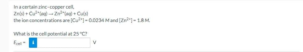 In a certain zinc-copper cell,
Zn(s) + Cu2*(aq) → Zn2+(aq) + Cu(s)
the ion concentrations are [Cu2+] = 0.0234 M and [Zn2+] = 1.8 M.
What is the cell potential at 25 °C?
Ecell =
i
V
