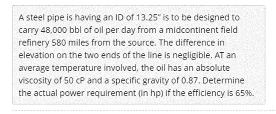 A steel pipe is having an ID of 13.25" is to be designed to
carry 48,000 bbl of oil per day from a midcontinent field
refinery 580 miles from the source. The difference in
elevation on the two ends of the line is negligible. AT an
average temperature involved, the oil has an absolute
viscosity of 50 cP and a specific gravity of 0.87. Determine
the actual power requirement (in hp) if the efficiency is 65%.
