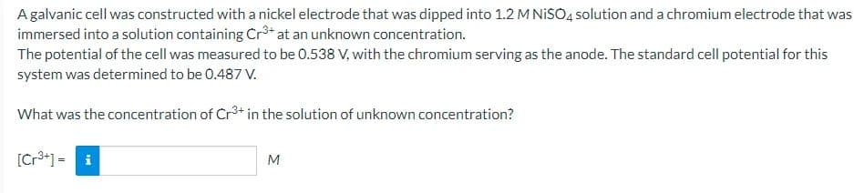 A galvanic cell was constructed with a nickel electrode that was dipped into 1.2 M NISO4 solution and a chromium electrode that was
immersed into a solution containing Cr at an unknown concentration.
The potential of the cell was measured to be 0.538 V, with the chromium serving as the anode. The standard cell potential for this
system was determined to be 0.487 V.
What was the concentration of Cr3+ in the solution of unknown concentration?
[Cr3+] = i
M
