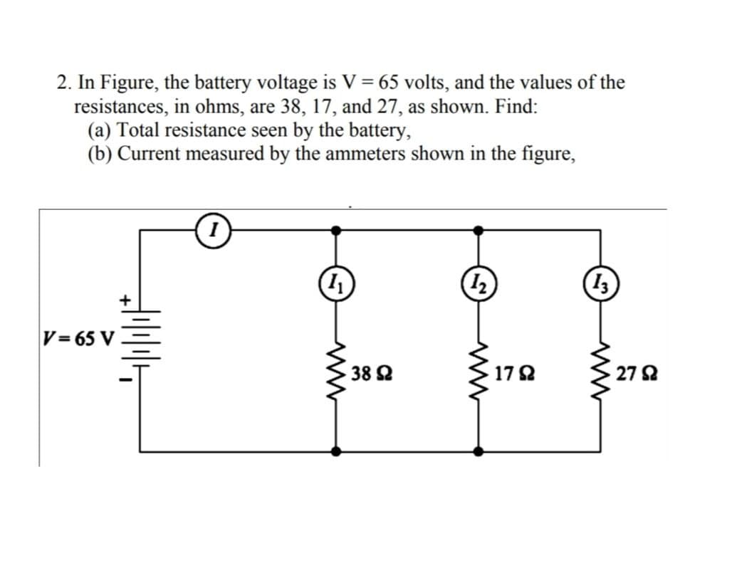 2. In Figure, the battery voltage is V = 65 volts, and the values of the
resistances, in ohms, are 38, 17, and 27, as shown. Find:
(a) Total resistance seen by the battery,
(b) Current measured by the ammeters shown in the figure,
(1
13
V= 65 V
38 2
17 2
27 2
