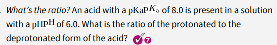 What's the ratio? An acid with a pKapKa of 8.0 is present in a solution
with a pHPH of 6.0. What is the ratio of the protonated to the
deprotonated form of the acid? e
