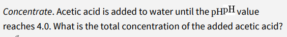 Concentrate. Acetic acid is added to water until the pHpH value
reaches 4.0. What is the total concentration of the added acetic acid?
