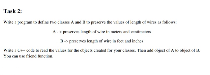 Task 2:
Write a program to define two classes A and B to preserve the values of length of wires as follows:
A -> preserves length of wire in meters and centimeters
B-> preserves length of wire in feet and inches
Write a C++ code to read the values for the objects created for your classes. Then add object of A to object of B.
You can use friend function.
