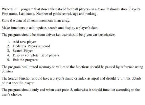 Write a C++ program that stores the data of football players on a team. It should store Player's
First name, Last name, Number of goals scored, age and ranking.
Store the data of all team members in an array.
Make functions to add, update, search and display a player's data.
The program should be menu driven i.e. user should be given various choices
1. Add new player
2. Update a Player's record
3. Search Player
4. Display complete list of players
5. Exit the program.
The program has limited memory so values to the functions should be passed by reference using
pointers.
The Search function should take a player's name or index as input and should return the details
of that specific player.
The program should only end when user press 5, otherwise it should function according to the
user's choice.
