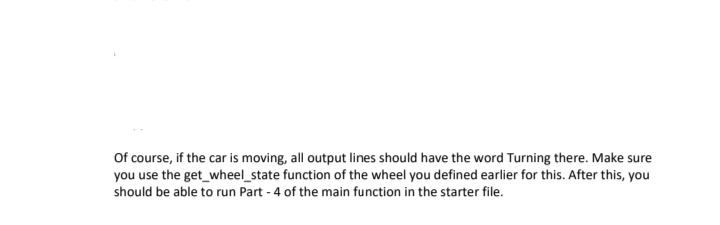 Of course, if the car is moving, all output lines should have the word Turning there. Make sure
you use the get_wheel_state function of the wheel you defined earlier for this. After this, you
should be able to run Part - 4 of the main function in the starter file.
