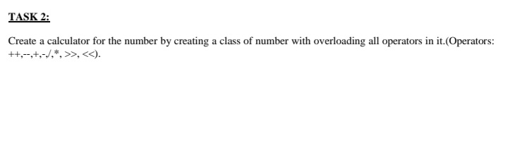 TASK 2:
Create a calculator for the number by creating a class of number with overloading all operators in it.(Operators:
++,-+,-/,*, >>, <<).
