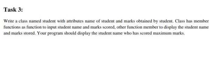 Task 3:
Write a class named student with attributes name of student and marks obtained by student. Class has member
functions as function to input student name and marks scored, other function member to display the student name
and marks stored. Your program should display the student name who has scored maximum marks.
