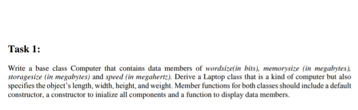 Task 1:
Write a base class Computer that contains data members of wordsize(in bits), memorysize (in megabytes),
storagesize (in megabytes) and speed (in megahertz). Derive a Laptop class that is a kind of computer but also
specifies the object's length, width, height, and weight. Member functions for both classes should include a default
constructor, a constructor to inialize all components and a function to display data members.
