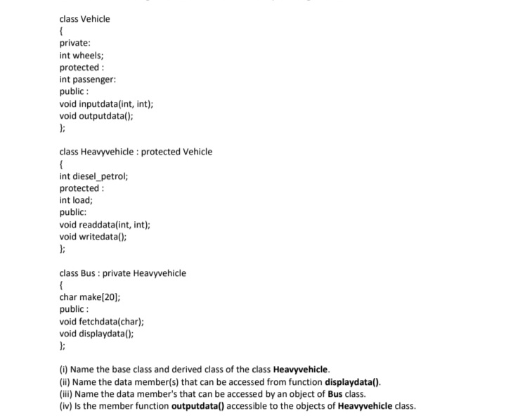 class Vehicle
{
private:
int wheels;
protected :
int passenger:
public :
void inputdata(int, int);
void outputdata();
};
class Heavyvehicle : protected Vehicle
{
int diesel_petrol;
protected :
int load;
public:
void readdata(int, int);
void writedata();
};
class Bus : private Heavyvehicle
char make[20];
public :
void fetchdata(char);
void displaydata();
(1) Name the base class and derived class of the class Heavyvehicle.
(ii) Name the data member(s) that can be accessed from function displaydata().
(iii) Name the data member's that can be accessed by an object of Bus class.
(iv) Is the member function outputdata() accessible to the objects of Heavyvehicle class.
