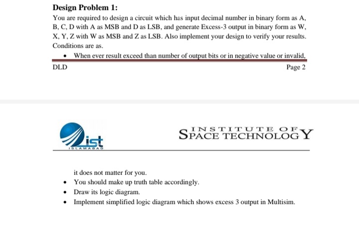 Design Problem 1:
You are required to design a circuit which has input decimal number in binary form as A,
B, C, D with A as MSB and D as LSB, and generate Excess-3 output in binary form as W,
X, Y, Z with W as MSB and Z as LSB. Also implement your design to verify your results.
Conditions are as.
When ever result exceed than number of output bits or in negative value or invalid,
DLD
Page 2
INSTIT UTE OF
SPACE TECHNOLOG Y
ist
SLAMADA
it does not matter for you.
• You should make up truth table accordingly.
• Draw its logic diagram.
• Implement simplified logic diagram which shows excess 3 output in Multisim.
