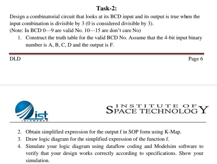 Task-2:
Design a combinatorial circuit that looks at its BCD input and its output is true when the
input combination is divisible by 3 (0 is considered divisible by 3).
(Note: In BCD 0–9 are valid No. 10–15 are don't care No)
1. Construct the truth table for the valid BCD No. Assume that the 4-bit input binary
number is A, B, C, D and the output is F.
DLD
Page 6
INSTITUTE OF
Dist
SPACE TECHNOLOG Y
ISLAMABAD
2. Obtain simplified expression for the output f in SOP form using K-Map.
3. Draw logic diagram for the simplified expression of the function f.
4. Simulate your logic diagram using dataflow coding and Modelsim software to
verify that your design works correctly according to specifications. Show your
simulation.
