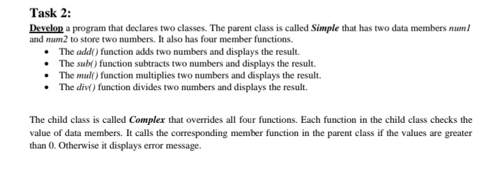 Task 2:
Develop a program that declares two classes. The parent class is called Simple that has two data members numl
and num2 to store two numbers. It also has four member functions.
• The add() function adds two numbers and displays the result.
• The sub() function subtracts two numbers and displays the result.
The mul() function multiplies two numbers and displays the result.
• The div() function divides two numbers and displays the result.
The child class is called Complex that overrides all four functions. Each function in the child class checks the
value of data members. It calls the corresponding member function in the parent class if the values are greater
than 0. Otherwise it displays error message.
