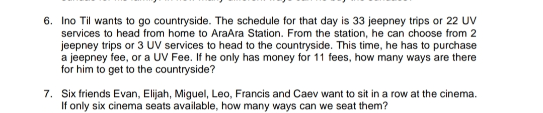 6. Ino Til wants to go countryside. The schedule for that day is 33 jeepney trips or 22 UV
services to head from home to AraAra Station. From the station, he can choose from 2
jeepney trips or 3 UV services to head to the countryside. This time, he has to purchase
a jeepney fee, or a UV Fee. If he only has money for 11 fees, how many ways are there
for him to get to the countryside?
7. Six friends Evan, Elijah, Miguel, Leo, Francis and Caev want to sit in a row at the cinema.
If only six cinema seats available, how many ways can we seat them?
