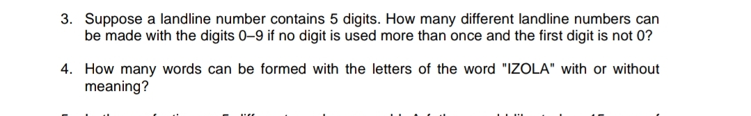 3. Suppose a landline number contains 5 digits. How many different landline numbers can
be made with the digits 0–9 if no digit is used more than once and the first digit is not 0?
4. How many words can be formed with the letters of the word "IZOLA" with or without
meaning?
