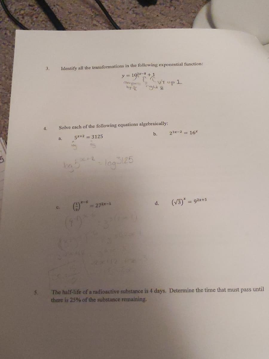 3.
Identify all the transformations in the following exponential function:
y = 10x-B + 1
VT up1
nght8
by
4.
Solve each of the following equations algebraically:
a.
5x+2 = 3125
b.
23x-2 = 16*
lag3125
= 272x-1
(V3)* =
= 92x+5
C.
d.
(1)
The half-life of a radioactive substance is 4 days. Determine the time that must pass until
there is 25% of the substance remaining.
5.
