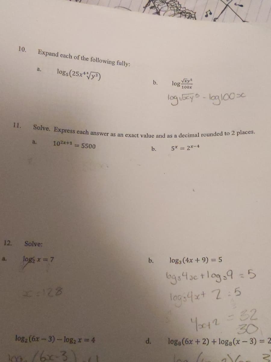 Solve. Express each answer as an exact value and as a decimal rounded to 2 places.
10.
Expand each of the following fully:
logs(25x*/y)
a.
b.
Vxys
log
100x
logi5zyo-logl00sc
11.
a.
102x+1 5500
5x = 2*-4
b.
12.
Solve:
log, x = 7
b.
log3 (4x + 9) = 5
a.
bgo4actlog,9 = 5
logs4x+ 2:5
Y012-32
30
log2 (6x-3)-log2* = 4
loga (6x +2) + logg (x- 3) = 2
d.
m./6x-3)
