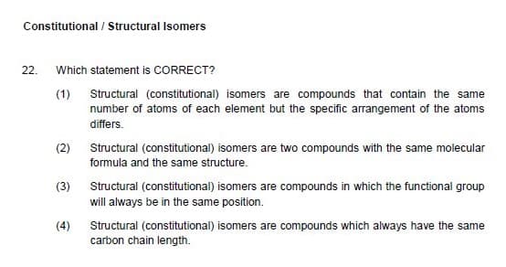 Constitutional / Structural Isomers
22.
Which statement is CORRECT?
(1) Structural (constitutional) isomers are compounds that contain the same
number of atoms of each element but the specific arrangement of the atoms
differs.
(2) Structural (constitutional) isomers are two compounds with the same molecular
formula and the same structure.
(3)
Structural (constitutional) isomers are compounds in which the functional group
will always be in the same position.
(4)
Structural (constitutional) isomers are compounds which always have the same
carbon chain length.
