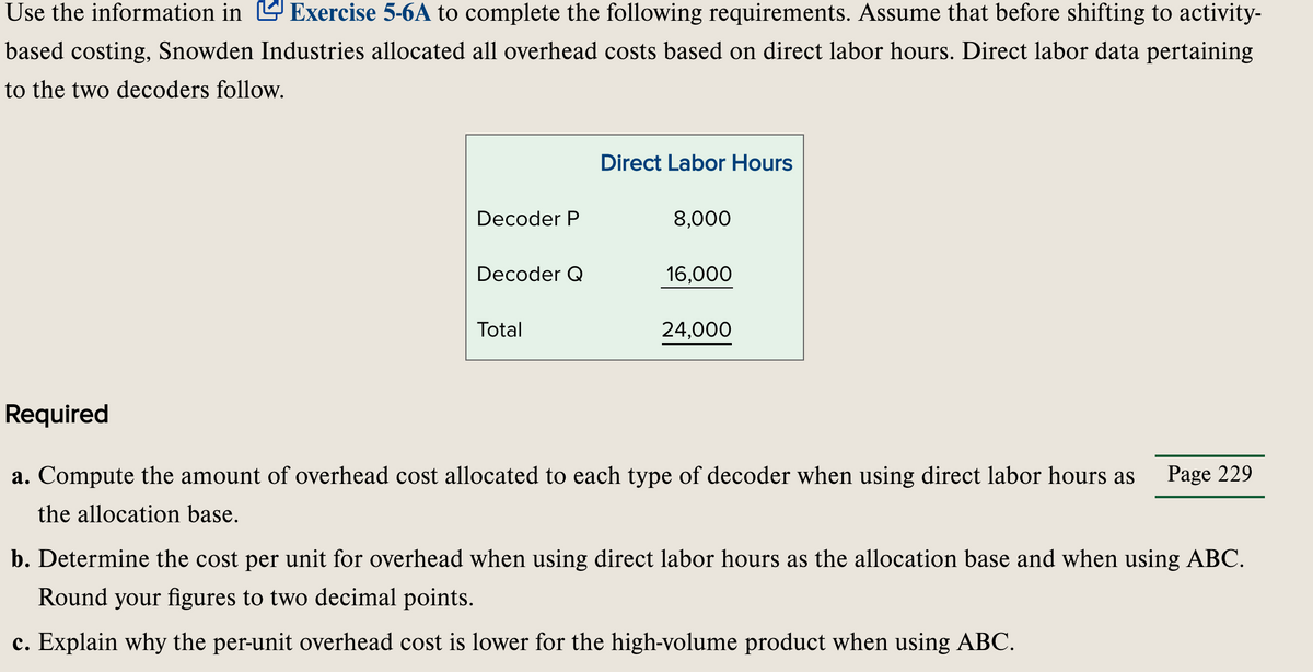 Use the information in Exercise 5-6A to complete the following requirements. Assume that before shifting to activity-
based costing, Snowden Industries allocated all overhead costs based on direct labor hours. Direct labor data pertaining
to the two decoders follow.
Direct Labor Hours
Decoder P
8,000
Decoder Q
16,000
Total
24,000
Required
a. Compute the amount of overhead cost allocated to each type of decoder when using direct labor hours as
Page 229
the allocation base.
b. Determine the cost per unit for overhead when using direct labor hours as the allocation base and when using ABC.
Round your figures to two decimal points.
c. Explain why the per-unit overhead cost is lower for the high-volume product when using ABC.
