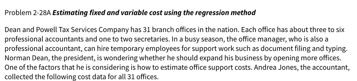 Problem 2-28A Estimating fixed and variable cost using the regression method
Dean and Powell Tax Services Company has 31 branch offices in the nation. Each office has about three to six
professional accountants and one to two secretaries. In a busy season, the office manager, who is also a
professional accountant, can hire temporary employees for support work such as document filing and typing.
Norman Dean, the president, is wondering whether he should expand his business by opening more offices.
One of the factors that he is considering is how to estimate office support costs. Andrea Jones, the accountant,
collected the following cost data for all 31 offices.
