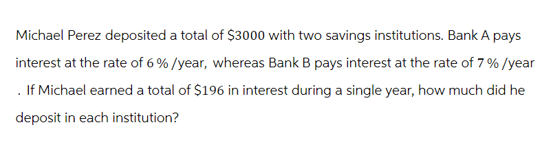 Michael Perez deposited a total of $3000 with two savings institutions. Bank A pays
interest at the rate of 6%/year, whereas Bank B pays interest at the rate of 7% /year
. If Michael earned a total of $196 in interest during a single year, how much did he
deposit in each institution?