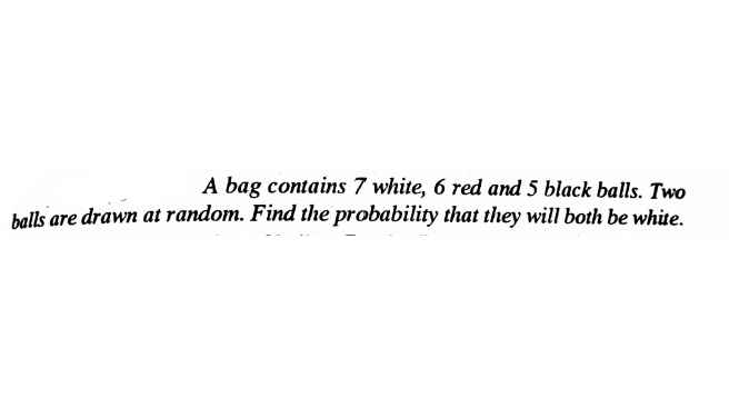 A bag contains 7 white, 6 red and 5 black balls. Two
halls are drawn at random. Find the probability that they will both be white.
