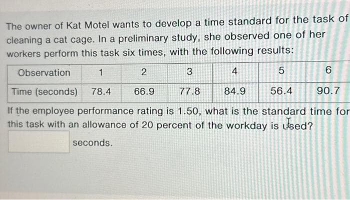 The owner of Kat Motel wants to develop a time standard for the task of
cleaning a cat cage. In a preliminary study, she observed one of her
workers perform this task six times, with the following results:
Observation
1
2
3
4
5
6
Time (seconds) 78.4
66.9
77.8
84.9
56.4
90.7
If the employee performance rating is 1.50, what is the standard time for
this task with an allowance of 20 percent of the workday is used?
seconds.