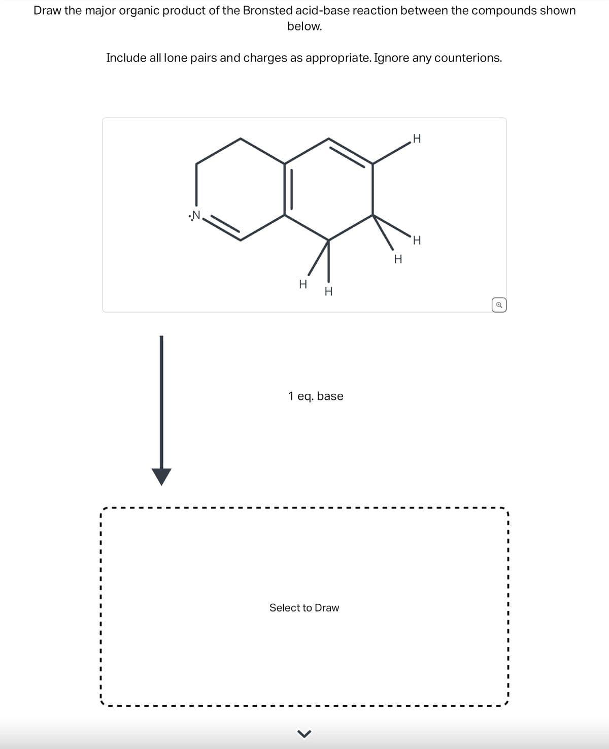 Draw the major organic product of the Bronsted acid-base reaction between the compounds shown
below.
Include all lone pairs and charges as appropriate. Ignore any counterions.
•N.
H
H
1 eq. base
Select to Draw
H
H
'Н
Q