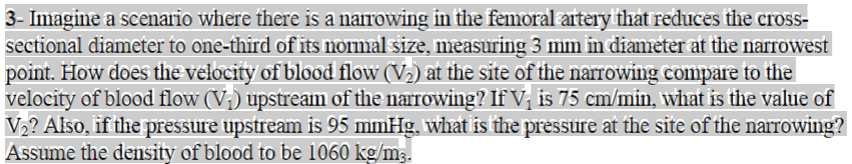 3- Imagine a scenario where there is a narrowing in the femoral artery that reduces the cross-
sectional diameter to one-third of its normal size, measuring 3 mm in diameter at the narrowest
point. How does the velocity of blood flow (V₂) at the site of the narrowing compare to the
velocity of blood flow (V₁) upstream of the narrowing? If V₁ is 75 cm/min, what is the value of
V₂? Also, if the pressure upstream is 95 mmHg, what is the pressure at the site of the narrowing?
Assume the density of blood to be 1060 kg/m3.