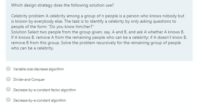 Which design strategy does the following solution use?
Celebrity problem A celebrity among a group of n people is a person who knows nobody but
is known by everybody else. The task is to identify a celebrity by only asking questions to
people of the form: "Do you know him/her?"
Solution Select two people from the group given, say, A and B, and ask A whether A knows B.
If A knows B, remove A from the remaining people who can be a celebrity; if A doesn't know B,
remove B from this group. Solve the problem recursively for the remaining group of people
who can be a celebrity.
Variable-size-decrease algorithm
Divide-and-Conquer
Decrease-by-a-constant factor algorithm
Decrease-by-a-constant algorithm
