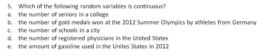 5. Which of the following random variables is continuous?
the number of seniors in a college
b. the number of gold medals won at the 2012 Summer Olympics by athletes from Germany
the number of schools in a city
C.
d. the number of registered physicians in the United States
e. the amount of gasoline used in the Unites States in 2012
