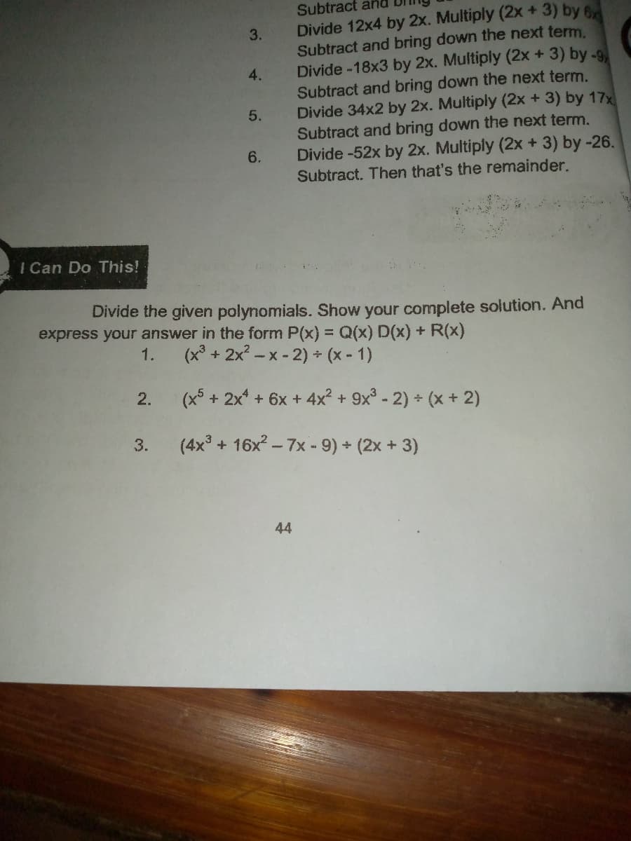 Subtract and
Divide 12x4 by 2x. Multiply (2x + 3) by 6
Subtract and bring down the next term
Divide -18x3 by 2x. Multiply (2x + 3) by -9
Subtract and bring down the next term.
Divide 34x2 by 2x. Multiply (2x +3) by 17x
Subtract and bring down the next term.
Divide -52x by 2x. Multiply (2x + 3) by -26.
Subtract. Then that's the remainder.
3.
4.
6.
I Can Do This!
Divide the given polynomials. Show your complete solution. And
express your answer in the form P(x) = Q(x) D(x) + R(x)
1.
(x° + 2x? -x -2) + (x - 1)
2.
(x + 2x + 6x +4x² + 9x° - 2) (x + 2)
3.
(4x + 16x- 7x - 9) (2x + 3)
44
5.
