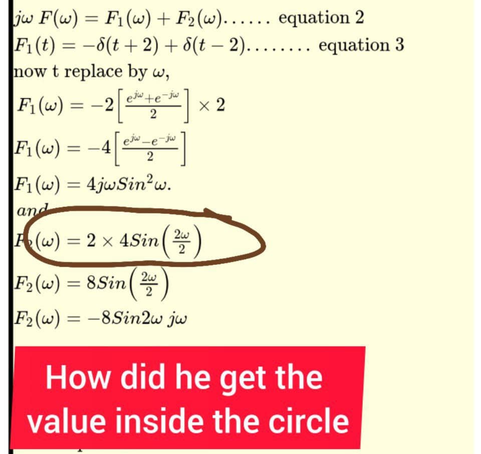 jw F(w) = F₁(w) + F₂ (w)...... equation 2
F₁ (t) = −8(t + 2) +
now t replace by w,
ejw te-jw
F₁(w) = -2
2
F₁ (w)
-4[5
F1(w) = 4jwSin²w.
and
(w) = 2 × 4Sin (2
=
8(t-2)........ equation 3
ejw-e-jw
2
F₂ (w) = 8 Sin ( 2
2
F₂(w) = -8Sin2w jw
x 2
How did he get the
value inside the circle