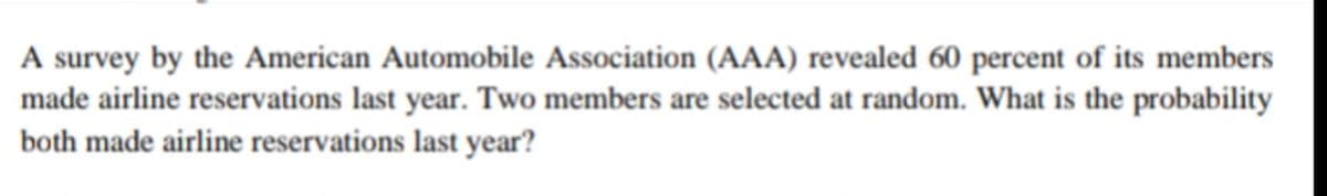 A survey by the American Automobile Association (AAA) revealed 60 percent of its members
made airline reservations last year. Two members are selected at random. What is the probability
both made airline reservations last year?
