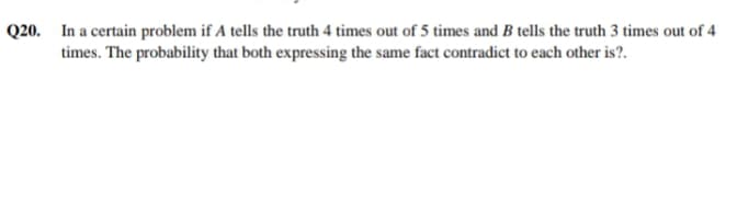 Q20.
In a certain problem if A tells the truth 4 times out of 5 times and B tells the truth 3 times out of 4
times. The probability that both expressing the same fact contradict to each other is?.
