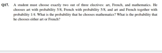 Q17. A student must choose exactly two out of three electives: art, French, and mathematics. He
chooses art with probability 5/8, French with probability 5/8, and art and French together with
probability 1/4. What is the probability that he chooses mathematics? What is the probability that
he chooses either art or French?
