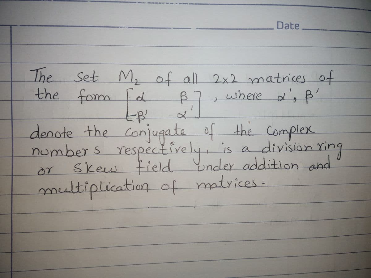 Date
The Set M, of all 2x2 matrices of
the fom d
B7
where a's B'
denote the Conjugate of the Complex
numbers Yespectively, is a division ring
Skew tield Ynder addition and
or
multiplication of matrices-
