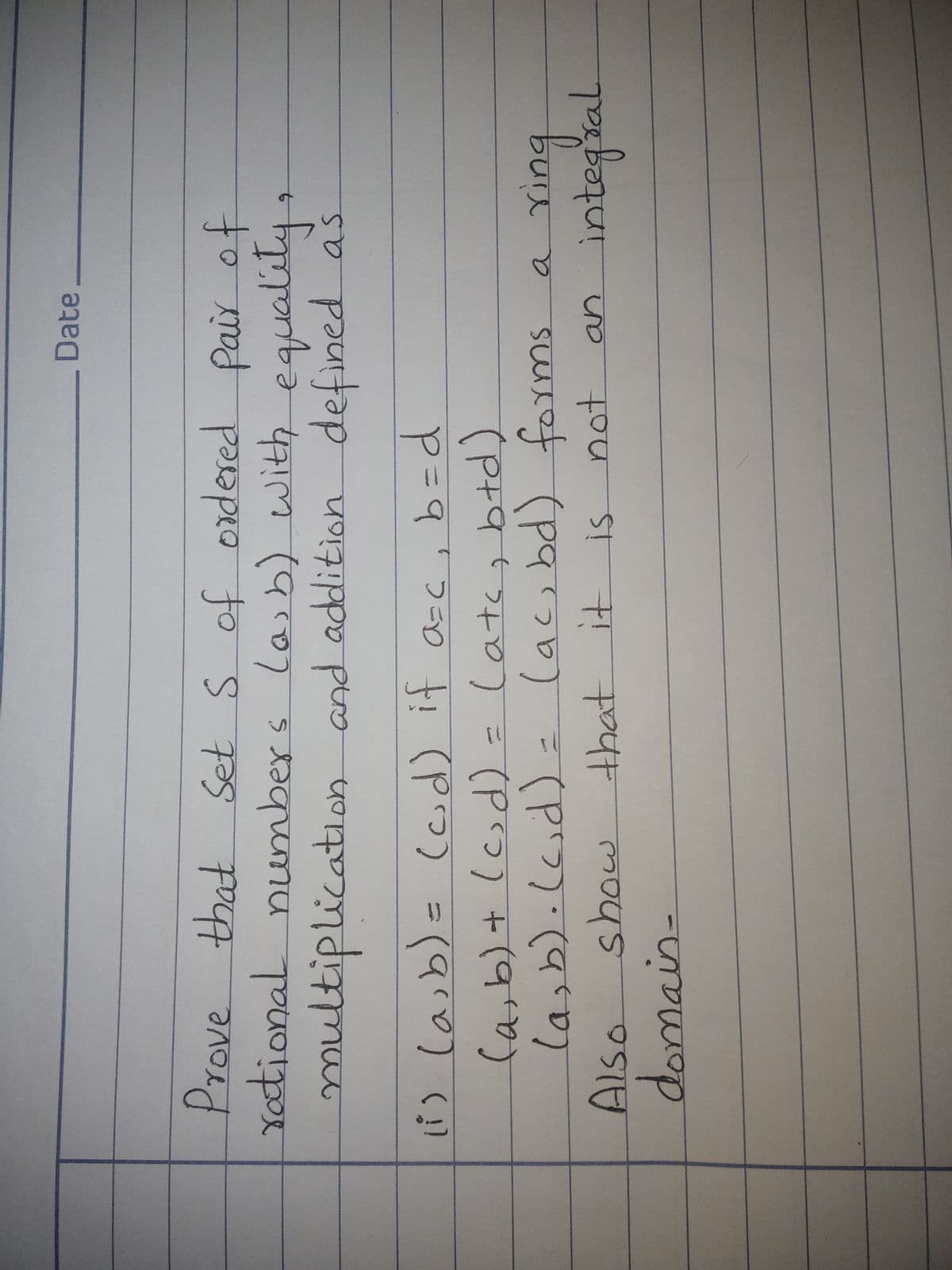 Date
Prove that Set S of ordered Pair of
Yotional numbers la, b) with equalily
to
multiplication and addition defined as
i) laib)= (cd) it a-c, b=d
Ca,b)+ (c)d) - Catas btd)
la,b).ld)= (ac,bd) foyms
Also
domain-
P = १ ।
in
integsal
onपा
a
how
that it
not
an
is
mnat
an.
