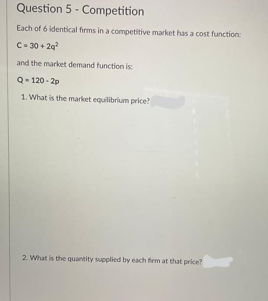 Question 5 - Competition
Each of 6 identical firms in a competitive market has a cost function:
C = 30 + 2q?
and the market demand function is:
Q = 120 - 2p
1. What is the market equilibrium price?
2. What is the quantity supplied by each firm at that price?
