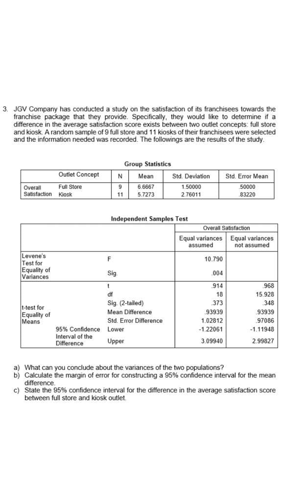 3. JGV Company has conducted a study on the satisfaction of its franchisees towards the
franchise package that they provide. Specifically, they would like to determine if a
difference in the average satisfaction score exists between two outlet concepts: full store
and kiosk. A random sample of 9 full store and 11 kiosks of their franchisees were selected
and the information needed was recorded. The followings are the results of the study.
Group Statistics
Outlet Concept
Std. Deviation
Std. Error Mean
N
Mean
50000
Overall
Satisfaction Kiosk
Full Store
9.
6.6667
1.50000
11
5.7273
2.76011
.83220
Independent Samples Test
Overall Satisfaction
Equal variances Equal variances
not assumed
assumed
Levene's
Test for
Equality of
Variances
F
10.790
Sig.
.004
.914
968
df
18
15.928
Sig. (2-tailed)
373
348
t-test for
Equality of
Means
Mean Difference
93939
.93939
Std. Error Difference
1.02812
97086
-1.11948
95% Confidence Lower
Interval of the
Difference
-1.22061
Upper
3.09940
2.99827
a) What can you conclude about the variances of the two populations?
b) Calculate the margin of error for constructing a 95% confidence interval for the mean
difference.
c) State the 95% confidence interval for the difference in the average satisfaction score
between full store and kiosk outlet.
