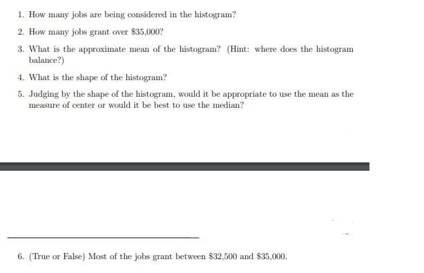 1. How many jobs are being considered in the histogram?
2. How many jobs grant over $35,000?
3. What is the approximate mean of the histogram? (Hit: where does the histogram
balance?)
4. What is the shape of the histogram?
5. Judging by the shape of the histogram, would it be appropriate to use the mean as the
measure of center or would it be best to use the median?
6. (True or False) Most of the jobs grant between $32,500 and $35,000.
