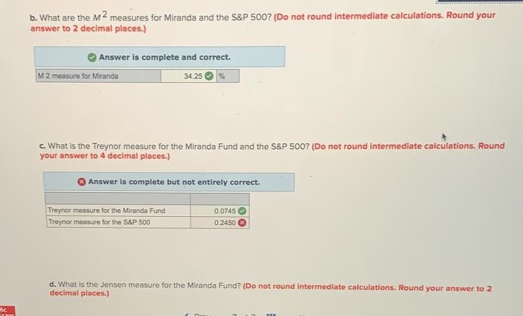 b. What are the M2 measures for Miranda and the S&P 500? (Do not round intermediate calculations. Round your
answer to 2 decimal places.)
Answer is complete and correct.
M2 measure for Miranda
34.25
c. What is the Treynor measure for the Miranda Fund and the S&P 500? (Do not round intermediate calculations. Round
your answer to 4 decimal places.)
Answer is complete but not entirely correct.
Treynor measure for the Miranda Fund
Treynor measure for the S&P 500
0.0745
0.2450
d. What is the Jensen measure for the Miranda Fund? (Do not round intermediate calculations. Round your answer to 2
decimal places.)
nc
