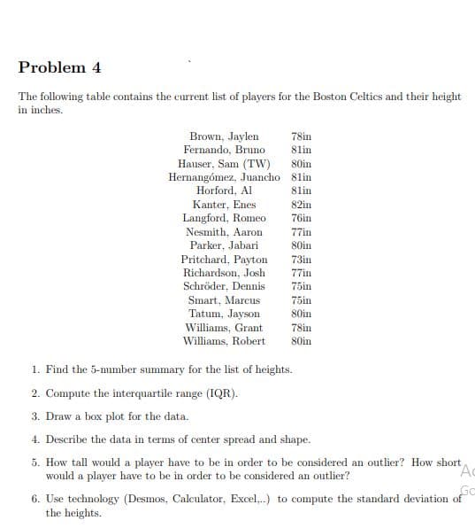 Problem 4
The following table contains the current list of players for the Boston Celtics and their height
in inches.
Brown, Jaylen
Fernando, Bruno
78in
8lin
Hauser, Sam (TW)
Hernangómez, Juancho 8lin
80in
Horford, Al
8lin
Kanter, Enes
82in
76in
Langford, Romeo
Nesmith, Aaron
Parker, Jabari
77in
80in
Pritchard, Payton
Richardson, Josh
73in
77in
Schröder, Dennis
75in
Smart, Marcus
75in
Tatum, Jayson
Williams, Grant
Williams, Robert
80in
78in
80in
1. Find the 5-number summary for the list of heights.
2. Compute the interquartile range (IQR).
3. Draw a box plot for the data.
4. Describe the data in terms of center spread and shape.
5. How tall would a player have to be in order to be considered an outlier? How short
would a player have to be in order to be considered an outlier?
Ac
So
6. Use technology (Desmos, Calculator, Excel,..) to compute the standard deviation of
the heights.
