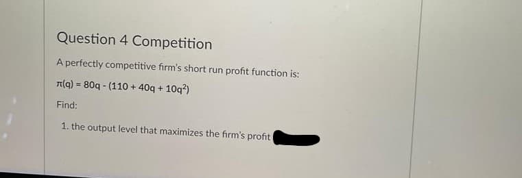 Question 4 Competition
A perfectly competitive firm's short run profit function is:
T(g) = 80q - (110 + 40q + 10q?)
%3D
Find:
1. the output level that maximizes the firm's profit
