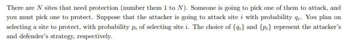 There are N sites that need protection (number them 1 to N). Someone is going to pick one of them to attack, and
you must pick one to protect. Suppose that the attacker is going to attack site i with probability qi. You plan on
selecting a site to protect, with probability p, of selecting site i. The choice of {4;} and {p:} represent the attacker's
and defender's strategy, respectively.
